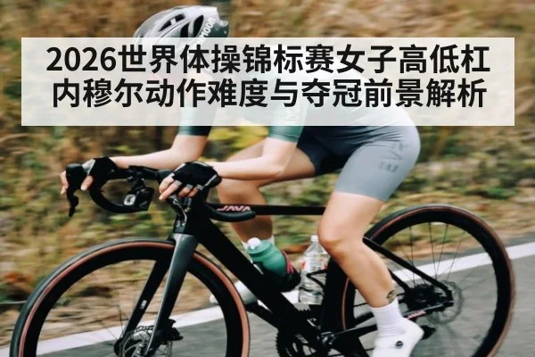 2026世界体操锦标赛女子高低杠内穆尔动作难度与夺冠前景解析